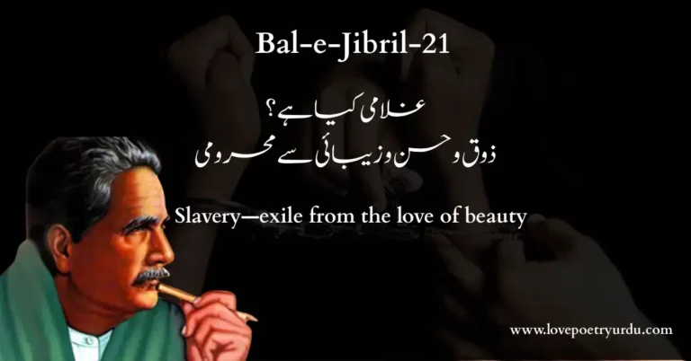 (Bal-e-Jibril-21) Ghulami Kya Hai? Zauq-e-Husn-o-Zaibai Se Mehroomi (غلامی کیا ہے؟ ذوق و حسن و زیبائی سے محرومی) Slavery—exile from the love of beauty Ghulami Kya Hai? Zauq-e-Husn-o-Zaibai Se Mehroomi Jise Zaiba Kahin Azad Bande, Hai Wohi Zaiba Slavery—exile from the love of beauty: Beauty—whatever free men reckon so; Bharosa Kar Nahin Sakte Ghulamon Ki Baseerat Par Ke Dunya Mein Faqat Mardan-e-Hur Ki Ankh Hai Beena Trust no slave’s eyes, clear sight, and liberty Go hand in hand. His own resolves bestow Wohi Hai Sahib-e-Amroz Jis Ne Apni Himat Se Zamane Ke Sumander Se Nikala Gohar-e-Farda The empire of Today on him who fishes Tomorrow’s pearl up from Time’s undertow. Farangi Shisha Gar Kar Ke Fun Se Pathar Ho Gye Pani Meri Ikseer Ne Shishe Ko Bakhshi Sakhti-e-Khara The Frankish glassblowers’ arts can make stone run: My alchemy makes glass flint‐hard. Rahe Hain, Aur Hain Firon Meri Ghaat Mein Ab Tak Magar Kya Gham Ke Meri Asteen Mein Hai Yad-e-Baiza Pharaoh plotted and plotted against me; but what harm? Heaven lifts my hand, like Moses’, white as snow; Who Chingari Khas-o-Khashaak Se Kis Tarah Dab Jaye Jise Haq Ne Kiya Ho Neestan Ke Wastay Paida Earth’s rubbish‐heaps can never quell this spark God struck to light whole deserts, His flambeau! Mohabbat Khaweshtan Beeni, Mohabbat Khwaestan Dari Mohabbat Astan-e-Qaisar-o-Kasra Se Beparwa Love, self‐beholding, self‐sustaining, stands Unawed at the gates of Caesar or Khosro; Ajab kya Gar Meh-o-Parveen Mere Nakhcheer Ho Jaen ‘Ke Bar Fatraak-e-Sahib Doulatay Bistam Sar-e-Khud Ra’ If moon or Pleiades fall my prey, what wonder— I am bound fast to the Prophet’s saddle‐bow! Woh Dana’ay Subul, Khatam-Ur-Rusul, Moula’ay Kul (S.A.W.) Jis Ne Ghubar-e-Rah Ko Bakhsha Farogh-e-Wadi-e-Sina He—Guide, Last Envoy, Lord of All— Lent brightness of Sinai to our dust; Nigah-e-Ishq-o-Masti Mein Wohi Awal, Wohi Akhir Wohi Quran, Wohi Furqan, Wohi Yasin, Wohi Taha Love’s eyes, not slow to kindle, hail him Alpha and Omega, Chapter, Word, and Book. I would not go Sanayi Ke Adab Se Mein Ne Gawwasi Na Ki Warna Abhi Iss Behar Mein Baqi Hain Lakhon Lulu’ay Lala Pearl‐diving there, for the reverence of Sina‘i; But in these tides a million pearls still grow. Full Explanation in Urdu and Roman Urdu Urdu اس عبارت میں علامہ اقبال کہتے ہیں کہ اس قصیدہ نما نظم میں انہوں نے ایک سے زیادہ موضوعات پر بات کی ہے۔ آئندہ تین اشعار میں انہوں نے غلامی اور آزادی کا تجزیہ کیا ہے۔ وہ کہتے ہیں کہ غلامی دراصل خوبصورتی اور اچھائی سے محرومی کا نام ہے۔ اور اگر کسی شخص کو سوچنے اور عمل کرنے کی آزادی نہ ہو تو اسے آزاد نہیں کہا جا سکتا، اور نہ ہی اس کی رائے کو کوئی اہمیت دی جا سکتی ہے۔ Roman Urdu Is ibarat mein Allama Iqbal kehte hain ke is qaseeda-numa nazm mein unhon ne aik se zyada mauzoo'at par baat ki hai. Ainda teen ashaar mein unhon ne ghulami aur azadi ka tajziya kiya hai. Woh kehte hain ke ghulami darasal khoobsurti aur achhai se mehroomi ka naam hai. Aur agar kisi shakhs ko sochne aur amal karne ki azadi na ho toh use azad nahi kaha ja sakta, aur na hi uski raye ko koi ahmiyat di ja sakti hai. Urdu اس عبارت میں علامہ اقبال نے پچھلے شعر کی بات کو آگے بڑھاتے ہوئے کہا ہے کہ غلاموں کی بصیرت (سمجھ) پر بھی بھروسہ نہیں کیا جا سکتا۔ وہ کہتے ہیں کہ اصل بصیرت تو صرف ان آزاد اور بہادر لوگوں کے پاس ہوتی ہے جو بغیر کسی خوف کے حالات کا جائزہ لینے کے لیے اپنی آنکھیں کھلی رکھتے ہیں۔ Roman Urdu Is ibarat mein Allama Iqbal ne pichle shair ki baat ko aage barhate hue kaha hai ke ghulamon ki baseerat (samajh) par bhi bharosa nahi kiya ja sakta. Woh kehte hain ke asal baseerat toh sirf un azad aur bahadur logon ke paas hoti hai jo baghair kisi khauf ke halat ka jaiza lene ke liye apni aankhen khuli rakhte hain. Urdu اس عبارت میں علامہ اقبال کہتے ہیں کہ آج کے زمانے کا کامیاب اور اچھا لیڈر وہی ہے جو اپنی ہمت اور قابلیت سے مستقبل میں آنے والے مسائل کا اندازہ لگائے اور ان سے نمٹنے کی طاقت رکھتا ہو۔ وہ کہتے ہیں کہ جو کچھ موجودہ وقت میں ہو رہا ہے، اس کا اندازہ تو ہر سمجھدار شخص لگا سکتا ہے، لیکن حقیقی رہنما وہ ہوتا ہے جو اپنی دور اندیش نظر اور سمجھ سے مستقبل میں ہونے والے حالات تک بھی پہنچ سکے۔ ایسا شخص ہی اپنے دور کے علاوہ آنے والی نسلوں کی رہنمائی کا حقدار ہوتا ہے۔ Roman Urdu Is ibarat mein Allama Iqbal kehte hain ke aaj ke zamane ka kamyab aur achha leader wahi hai jo apni himmat aur qabliyat se mustaqbil mein aane wale masail ka andaza lagaye aur unse nipatne ki taqat rakhta ho. Woh kehte hain ke jo kuch maujooda waqt mein ho raha hai, uska andaza toh har samajhdar shakhs laga sakta hai, lekin haqeeqi rehnama woh hota hai jo apni door-andesh nazar aur samajh se mustaqbil mein hone wale halat tak bhi pahunch sake. Aisa shakhs hi apne daur ke ilawa aane wali naslon ki rehnai ka haqdar hota hai. Urdu اس عبارت میں علامہ اقبال کہتے ہیں کہ اوپر بیان کیے گئے تین اشعار کے بعد انہوں نے اپنا موضوع پھر بدل لیا ہے۔ وہ کہتے ہیں کہ یورپ کے لوگوں نے اپنی چالاکی اور مکاری سے مشرق کی طاقتور قوموں کو ان کی تمام صلاحیتوں اور طاقتوں سے محروم کر دیا ہے۔ لیکن، مجھے اللہ نے یہ طاقت دی ہے کہ میں مشرق کے لوگوں میں ہمت اور مقابلہ کرنے کی صلاحیت پیدا کر سکوں۔ Roman Urdu Is ibarat mein Allama Iqbal kehte hain ke oopar bayan kiye gaye teen ashaar ke baad unhon ne apna mauzoo' phir badal liya hai. Woh kehte hain ke Europe ke logon ne apni chalaki aur makkari se mashriq ki taqatwar qaumon ko unki tamam salahiyaton aur taqaton se mehroom kar diya hai. Lekin, mujhe Allah ne yeh taqat di hai ke main mashriq ke logon mein himmat aur muqabla karne ki salahiyat paida kar sakoon. Urdu اس عبارت میں علامہ اقبال کہتے ہیں کہ اس دور کے فرعون (طاقتور اور ظالم حکمران) میرے خیالات کے سخت مخالف ہیں۔ وہ ہر وقت مجھے ہرانے کے لیے سازشیں کرتے رہتے ہیں۔ لیکن جس طرح حضرت موسیٰؑ فرعون کے مقابلے میں "یدِ بیضا" (نور والا ہاتھ) استعمال کرتے تھے، اسی طرح میرے خیالات، عمل اور اللہ پر بھروسہ کرنے کا جذبہ بھی میرے دشمن فرعونوں کے لیے "یدِ بیضا" جیسا ہے۔ یعنی، اقبال کہتے ہیں کہ اللہ پر میرا ایمان ہی میری سب سے بڑی طاقت ہے جو میرے دشمنوں کو ناکام کر دے گا۔ Roman Urdu Is ibarat mein Allama Iqbal kehte hain ke is daur ke Firaun (taqatwar aur zalim hukmaran) mere khayalat ke sakht mukhalif hain. Woh har waqt mujhe harane ke liye sazishain karte rehte hain. Lekin jis tarah Hazrat Musa (AS) Firaun ke muqable mein "Yad-e-Baiza" (noor wala hath) istemal karte the, isi tarah mere khayalat, amal aur Allah par bharosa karne ka jazba bhi mere dushman Firaunon ke liye "Yad-e-Baiza" jaisa hai. Yaani, Iqbal kehte hain ke Allah par mera iman hi meri sab se bari taqat hai jo mere dushmano ko nakam kar day ga. Urdu اس عبارت میں علامہ اقبال اپنی بات کو آگے بڑھاتے ہوئے کہتے ہیں کہ میری سوچ اور میرا عمل کسی بھی منفی طاقت سے ناکام نہیں ہو سکتا۔ مجھے یقین ہے کہ میری شاعری اور افکار سے مشرق کی قوموں میں ہمت اور حوصلے کی ایک نئی لہر پیدا ہو جائے گی۔ وہ کہتے ہیں کہ ایسا اس لیے ہوگا کیونکہ یہ طاقت اور صلاحیت مجھے خود اللہ تعالیٰ نے دی ہے۔ Roman Urdu Is ibarat mein Allama Iqbal apni baat ko aage barhate hue kehte hain ke meri soch aur mera amal kisi bhi manfi taqat se nakam nahi ho sakta. Mujhe yaqeen hai ke meri shayari aur afkar se mashriq ki qaumon mein himmat aur haosle ki aik nai lehar paida ho jayegi. Woh kehte hain ke aisa is liye hoga kyunke yeh taqat aur salahiyat mujhe khud Allah Ta'ala ne di hai. Urdu اس عبارت میں علامہ اقبال کہتے ہیں کہ رسولِ اکرم صلی اللہ علیہ وسلم سے جو عشق مجھے ہے، وہ مجھے میری اپنی حقیقت کو پہچاننے میں مدد کرتا ہے۔ لیکن یہ ضروری ہے کہ اس عشق کے جذبے پر قائم رہنے اور اسے برقرار رکھنے میں کوئی کسر نہ چھوڑی جائے۔ کیونکہ یہ عشق انسان کو قیصر و کسریٰ جیسے بادشاہوں کے درباروں سے ملنے والی عزت سے بھی بے نیاز کر دیتا ہے۔ ان کا مطلب یہ ہے کہ حضور صلی اللہ علیہ وسلم سے عشق ہی وہ سب سے بڑی اور طاقتور چیز ہے جس کی کوئی مثال کہیں اور نہیں ملتی۔ Roman Urdu Is ibarat mein Allama Iqbal kehte hain ke Rasool-e-Akram (S.A.W.) se jo ishq mujhe hai, woh mujhe meri apni haqeeqat ko pehchanne mein madad karta hai. Lekin yeh zaroori hai ke is ishq ke jazbe par qaim rehne aur use barqarar rakhne mein koi kasar na chori jaye. Kyunke yeh ishq insaan ko Qaisar o Kisra jaise badshahon ke darbaron se milne wali izzat se bhi be-niaz kar deta hai. Unka matlab yeh hai ke Huzoor (S.A.W.) se ishq hi woh sab se bari aur taqatwar cheez hai jiski koi misal kahin or nahi milti. Urdu اس عبارت میں علامہ اقبال کہتے ہیں کہ میں ترقی کے ان مراحل سے گزر رہا ہوں کہ اگر میں چاند اور ثریا (ستاروں) پر قبضہ کر لوں تو کسی کو حیرت نہیں ہونی چاہیے۔ کیونکہ میں ذہنی اور فطری طور پر اس عظیم ہستی (نبی آخر الزماں) کے قدموں کی دھول کی طرح ہوں، جن کا کائنات میں ازل سے ابد تک کوئی مقابلہ نہیں۔ لہٰذا، اگر اس عظیم شخصیت کی وجہ سے مجھے کوئی اعلیٰ مرتبہ حاصل ہو جائے تو اس میں حیرانی کی کوئی بات نہیں ہے۔ Roman Urdu Is ibarat mein Allama Iqbal kehte hain ke main taraqqi ke in marhalon se guzar raha hoon ke agar main chand aur Surayya (sitaron) par qabza kar loon toh kisi ko hairat nahi honi chahiye. Kyunke main zehni aur fitri taur par is azeem hasti (Nabi-e-Akhir uz-Zaman) ke qadmon ki dhool ki tarah hoon, jin ka kainat mein azal se abad tak koi muqabla nahi. Lihaza, agar is azeem shakhsiyat ki wajah se mujhe koi aala martaba hasil ho jaye toh is mein hairani ki koi baat nahi hai. Urdu اس عبارت میں علامہ اقبال نبی اکرم صلی اللہ علیہ وسلم کی شان بیان کرتے ہوئے کہتے ہیں کہ آپ کی مبارک ذات عقل اور علم کی انتہا ہیں۔ آپ ہی وہ پاک ہستی ہیں جو اللہ تعالیٰ تک پہنچنے کی ضمانت دے سکتی ہیں۔ آپ وہ عظیم ہستی ہیں جن پر اس دنیا میں آنے والے تمام نبیوں اور پیغمبروں کا سلسلہ ختم ہوا، کیونکہ آپ ہی نبیِ آخر الزماں ہیں۔ آپ ہی اس پوری کائنات کے مالک اور آقا ہیں۔ یہ کائنات آپ ہی کی خاطر بنائی گئی۔ آپ ہی وہ پاک ہستی ہیں جو راستے کی عام مٹی کو بھی کوہِ طور کی روشنی میں بدلنے کی طاقت رکھتی ہیں۔ Roman Urdu Is ibarat mein Allama Iqbal Nabi-e-Akram (S.A.W.) ki shan bayan karte hue kehte hain ke aap ki mubarak zaat aql aur ilm ki inteha hain. Aap hi woh pak hasti hain jo Allah Ta'ala tak pahunchne ki zamanat de sakti hain. Aap woh azeem hasti hain jin par is dunya mein aane wale tamam nabiyon aur paighambaron ka silsila khatam hua, kyunke aap hi Nabi-e-Akhir uz-Zaman hain. Aap hi is poori kainat ke malik aur aaqa hain. Yeh kainat aap hi ki khatir banai gai. (Bal-e-Jibril-21) Ghulami Kya Hai? Zauq-e-Husn-o-Zaibai Se Mehroomi (غلامی کیا ہے؟ ذوق و حسن و زیبائی سے محرومی) Slavery—exile from the love of beauty Urdu اس عبارت میں علامہ اقبال نبی آخر الزماں کی عظمت بیان کرتے ہوئے کہتے ہیں کہ آپ کی مبارک ذات عشق و محبت کی نظر میں سب سے بلند اور اعلیٰ ہے۔ آپ وہ ہستی ہیں جن کی تخلیق اس کائنات میں سب سے پہلے ہوئی، اور آپ کی شخصیت دنیا کے آخری مرحلے تک باقی رہے گی۔ آپ ہی وہ شخصیت ہیں جو قرآنی اخلاق کا مکمل نمونہ تھیں۔ آپ ہی قرآن بھی تھے اور آپ کو 'یاسین' اور 'طٰہٰ' کے ناموں سے بھی پکارا گیا ہے۔ Roman Urdu Is ibarat mein Allama Iqbal Nabi-e-Akhir uz-Zaman ki azmat bayan karte hue kehte hain ke aap ki mubarak zaat ishq o mohabbat ki nazar mein sab se buland aur aala hai. Aap woh hasti hain jin ki takhleeq is kainat mein sab se pehle hui, aur aap ki shakhsiyat dunya ke aakhri marhalay tak baqi rahegi. Aap hi woh shakhsiyat hain jo Qurani akhlaq ka mukammal namoona theen. Aap hi Quran bhi the aur aap ko 'Yaseen' aur 'Taha' ke namon se bhi pukara gaya hai. Urdu اس عبارت میں علامہ اقبال اس قصیدہ نما نظم کو ختم کرتے ہوئے آخری شعر میں کہتے ہیں کہ اگر انہیں حکیم سنائی کا احترام نہ ہوتا، تو وہ نبی اکرم صلی اللہ علیہ وسلم کی شان میں اسی نظم کی بحر میں مزید شعر لکھتے رہتے۔ وہ کہتے ہیں کہ ایسا اس لیے ہے کیونکہ حضور صلی اللہ علیہ وسلم کی اتنی زیادہ خوبیاں ہیں کہ ان کو گننا انسان کی سمجھ سے باہر ہے۔ Roman Urdu Is ibarat mein Allama Iqbal is qaseeda-numa nazm ko khatam karte hue aakhri shair mein kehte hain ke agar unhein Hakeem Sanai ka ehtram na hota, toh woh Nabi-e-Akram (S.A.W.) ki shan mein isi nazm ki behar mein mazeed shair likhte rehte. Woh kehte hain ke aisa is liye hai kyunke Huzoor (S.A.W.) ki itni zyada khoobiyan hain ke unko ginna insaan ki samajh se bahar hai. Meta-Description (Bal-e-Jibril-21) Ghulami Kya Hai? Zauq-e-Husn-o-Zaibai Se Mehroomi, A poetic insight into how slavery kills taste, beauty, and spirit. Abhi Iss Behar Mein Baqi Hain Lakhon Lulu’ay Lala Pearl‐diving there, for the reverence of Sina‘i; But in these tides a million pearls still grow.