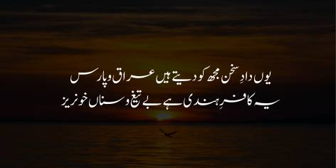 Yun Dad-e-Sukhan Mujh Ko Dete Hain Iraq-o-Paras

Ye Kafir-e-Hindi Hai Be Taeg-o-Sanaan Khoonraiz

Thus, Iraq and Persia give me praise for my verse:

These Indian infidels shed blood without swords or spears.
