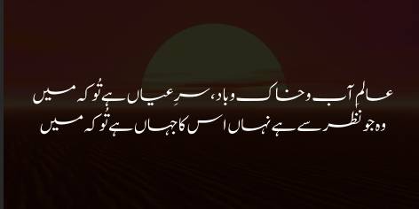 Alam-e-Aab-o-Khaak-o-Baad ! Sirr-e-Ayaan Hai Tu Ke Main

Woh Jo Nazar Se Hai Nahan, Uss Ka Jahan Hai Tu Ke Main

Fabric of earth and wind and wave! Who is the secret, you or I,

Brought into light? Or who the dark world of what hides yet, you or I?