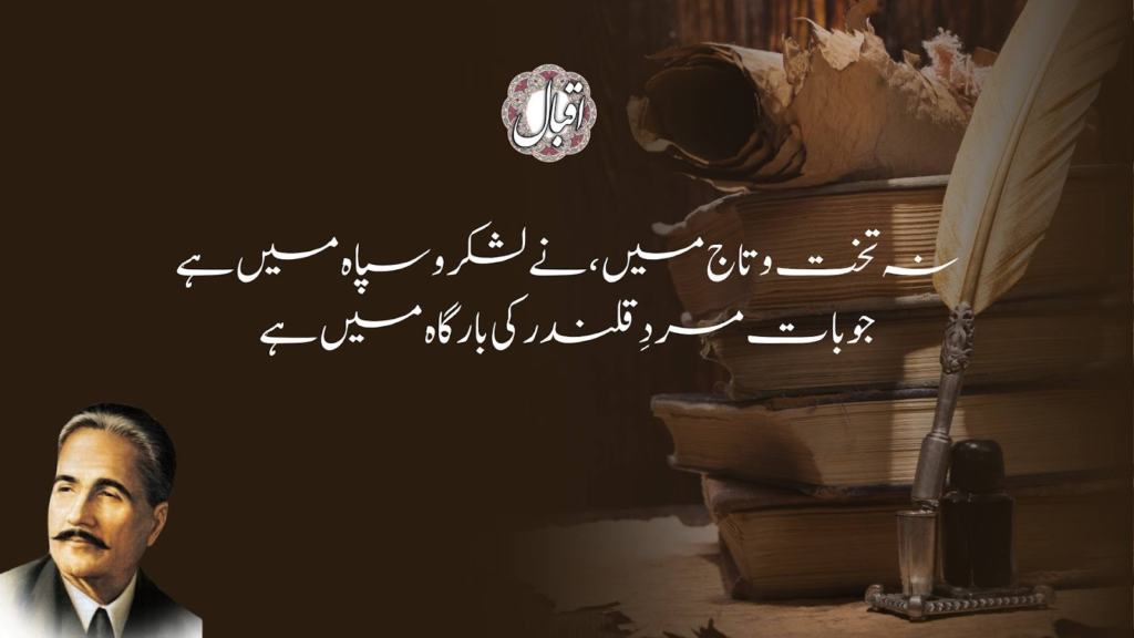 Na Takht-o-Taaj Mein Ne Lashkar-o-Sipah Mein Hai

Jo Baat Mard-e-Qalandar Ki Bargah Mein Hai

A monarch’s pomp and mighty arms can never give such glee,

As can be felt in the presence of a Qalandar, bold and free.