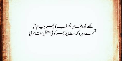 Mujhe Aah-o-Faghan-e-Neem Shab Ka Phir Peyam Aya

Tham Ae Rehru Ke Shaid Phir Koi Mushkil Maqam Aya

Once more I feel the urge to wail and weep at dead of night:

O traveller, stop a bit, perchance I face some awful sight.