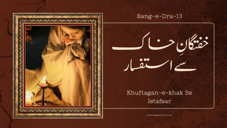 (Bang-e-Dra-13) Khuftagan-e-khak Se Istafsar ( خفتگانِ خاک سے استفسار ) Khuftagan-e-Khak Se Istafsar The Interrogation Of The Dead Mehr-e-Roshan Chup Gya, Uthi Niqab-e-Ruye Sham Shan-e-Hasti Pe Hai Bikhra Huwa Gaisuay Sham مہرِ روشن چھپ گیا، اُٹھی نقابِ رُوئے شام شانہَ ہستی پہ ہے بکھرا ہوا گیسوئے شام The bright sun is hidden, and the night shows its face The night’s hair is spread on the shoulders of the earth Ye Seyh Poshi Ki Tayari Kisi Ke Gham Mein Hai Mehfil-e-Qudrat Magar Khurshid Ke Matam Mein Hai یہ سیہ پوشی کی تیاری کسی کے غم میں ہے محفلِ قدرت مگر خورشید کے ماتم میں ہے This black dress is prepared for someone's mourning Perhaps Nature’s assemblage for the sun is mourning Ker Raha Hai Aasman Jadoo Lab-e-Guftar Per Sahar-e-Shab Ki Nazar Hai Didah-e-Beedar Per کر رہا ہے آسماں جادو لبِ گفتار پر ساحرِ شب کی نظر ہے دیدہَ بیدار پر The sky is casting a spell over the talking lip The night’s magician is watching the awakened eye Ghota Zan Daryae Khamoshi Mein Hai Mouj-e-Hawa Haan, Magar Ek Door Se Ati Hai Awaz E Dra غوطہ زن دریائے خاموشی میں ہے موجِ ہوا ہاں مگر اک دُور سے آتی ہے آوازِ درا The wind current is submerged in the river of silence However, the tolling bell’s sound comes from a distance Dil Ke Hai Betabi-e-Ulfat Mein Duniya Se Nafoor Khanch Laya Hai Mujhe Hangama E Aalam Se Door دل کہ ہے بے تابی الفت میں دنیا سے نفور کھینچ لایا ہے مجھے ہنگامہَ عالم سے دور Heart, which in love’s turmoil is evading the world Has dragged me here far from the maddening crowd Manzar-e-Herman Naseebi Ka Tamashayi Hun Main Hum Nasheen-e-Khuftagan-e-Kunj Tanhai Hun Main منظرِ حرماں نصیبی کا تماشائی ہوں میں ہم نشینِ خفتگانِ کُنج تنہائی ہوں میں I am the spectator of the spectacle of disappointments I am the associate of those sleeping in solitude’s corner Tham Zara Betabi-e-Dil! Baith Jane De Mujhe Aur Iss Basti Pe Char Aansu Girane De Mujhe تھم ذرا بے تابی دل! بیٹھ جانے دے مجھے اور اس بستی پہ چار آنسو گرانے دے مجھے O, my restlessness! Wait and let me rest awhile And let me shed a few tears at this habitation Ae Mye Ghaflat Ke Sermasto! Kahan Rehte Ho Tum Kuch Kaho Uss Dais Ki Aakhir, Jahan Rehte Ho Tum اے مے غفلت کے سرمستو! کہاں رہتے ہو تم کچھ کہو اس دیس کی آخر جہاں رہتے ہو تم OH, those steeped in a swoon, “Where are you Tell me something of the land where you live. Woh Bhi Hairat Khana-e-Amroz O Farda Hai Koi Aur Pikar-e-Anasir Ka Tamasha Hai Koi وہ بھی حیرت خانہَ امروز و فردا ہے کوئی اور پیکارِ عناصر کا تماشا ہے کوئی Is that world also one of prevarication Is that world also one of the denizens’ struggle Admi Wan Bhi Hisar-e-Gham Mein Hai Mehsoor Kya Uss Walayat Mein Bhi Hai Insan Ka Dil Majboor Kya آدمی واں بھی حصارِ غم میں ہے محصور کیا اس ولایت میں بھی ہے انساں کا دل مجبور کیا Does Sorrow engulf man in that land also Is Man’s heart suppressed and helpless in that land also Wan Bhi Jal Merta Hai Soz-e-Shama Per Parwana Kya Uss Chaman Mein Bhi Gull-o-Bulbul Ka Hai Afsana Kya واں بھی جل مرتا ہے سوزِ شمع پر پروانہ کیا اس چمن میں بھی گل و بلبل کا ہے افسانہ کیا Does the moth burn itself in the candle’s love in that land also Does the tale of the flower and the nightingale exist in that garden also Yan To Ek Misre Mein Pehlu Se Nikal Jata Hai Dil Shair Ki Germi Se Kya Wan Bi Phigalta Jata Hai Dil یاں تو اک مصرع میں پہلو سے نکل جاتا ہے دل شعر کی گرمی سے کیا واں بھی پگھل جاتا ہے دل In this world, a single hemistich perturbs the heart Does there also the warmth of verse also soften the heart Rishta-o-Pewandiyan Ke Jaan Ka Azaar Hain Uss Gulistan Mein Bhi Kya Aese Nukile Khar Hain رشتہ و پیوند یاں کے جان کا آزار ہیں اس گلستاں میں بھی کیا ایسے نکیلے خار ہیں This world’s relations and alliances, life’s woes are Are similar sharp thorns present in that garden also Iss Jahan Mein Ek Maeeshat Aur So Uftad Hai Rooh Kya Uss Daes Mein Iss Fikar Se Azad Hai اس جہاں میں اک معیشت اور سو اُفتاد ہے روح کیا اس دیس میں اس فکر سے آزاد ہے The daily bread and a million calamities this world has Does the soul have freedom from anxieties in that world Kya Wahan Bijli Bhi Hai, Dehqan Bhi Hai, Kherman Bhi Hai Kafle Wale Bhi Hain, Andaisha Rehzan Bhi Hai کیا وہاں بجلی بھی ہے، دہقاں بھی ہے، خرمن بھی ہے قافلے والے بھی ہیں ، اندیشہَ رہزن بھی ہے Are the thunder, the farmer, the harvest there also Are the caravan and the robber’s fear there also Tinke Chunte Hain Wahan Bhi Aashiyan Ke Wastay Khishat-e-Gill Ki Fikar Hoti Hai Makan Ke Wastay تنکے چنتے ہیں وہاں بھی آشیاں کے واسطے خشت و گل کی فکر ہوتی ہے مکاں کے واسطے Do birds collect bits of straw for nests, too Is the search for bricks and clay for a house also there Wan Bhi Insan Apni Asliyat Se Begane Hain Kya Imtiaz-e-Millat-o-Aaeen Ke Diwane Hain Kya واں بھی انساں اپنی اصلیت سے بیگانے ہیں کیا امتیازِ ملت و آئیں کے دیوانے ہیں کیا Are the humans unaware of their reality there also Are they also after nations’ and customs’ discrimination there Wan Bhi Kya Faryad-e-Bulbul Per Chaman Rota Nahin Iss Jahan Ki Tarah Wan Bhi Dard-e-Dil Hota Nahin واں بھی کیا فریادِ بلبل پر چمن روتا نہیں اس جہاں کی طرح واں بھی دردِ دل ہوتا نہیں Does the garden not cry at the nightingale’s wail there also Like this world is there no sympathy in that world also Bagh Hai Fardous Ya Ek Manzal-e-Aramhai Ya Rukh E Be Perwa Husn-e-Azal Ka Naam Hai باغ ہے فردوس یا اک منزلِ آرام ہے یا رُخِ بے پردہَ حُسنِ ازل کا نام ہے Is Paradise a garden or a restful mansion Or does the Eternal Beauty’s Unveiled Face constitute it Kya Jahanum Maseeyat Sozi Ki Ek Tarkeeb Hai Aag Ke Sholon Mein Pinhan Maqsad-e-Tadeeb Hai کیا جہنم معصیت سوزی کی اک ترکیب ہے آگ کے شعلوں میں پنہاں مقصدِ تادیب ہے Does hell constitute a method of burning away sins Or it in flames of fire a way of discipline constitute Kya Ewz Raftar Ke Uss Dais Mein Parwaz Hai Mout Kehte Hain Jise Ahle Zameen, Kya Raaz Hai کیا عوض رفتار کے اس دیس میں پرواز ہے موت کہتے ہیں جسے اہلِ ز میں ، کیا راز ہے Has walking given way to speedy flying in that world What is the secret of what is called death by the denizens of this world Iztarab-e-Dil Ka Saman Yan Ki Hast-o-Bood Hai Ilm E Insan Uss Walayat Mein Bhi Kya Mehdood Hai اضطرابِ دل کا ساماں یاں کی ہست و بود ہے علمِ انساں اس ولایت میں بھی کیا محدود ہے Life eases the heart’s restlessness in this world Is human knowledge also restricted in that world Deed Se Taskeen Pata Hai Dil-e-Mahjoor Bhi 'Lan Tarani' Keh Rahe Hain Ya Wahan Ke Toor Bhi دید سے تسکین پاتا ہے دلِ مہجور بھی لن ترانی کہہ رہے ہیں یا وہاں کے طور بھی Does the separated heart get satisfaction by sight there also Are “Lan Tarani” saying the Turs of that land also Justujoo Mein Hai Wahan Bhi Rooh Ko Aaram Kya Wan Bhi Insan Hai Qateel-e-Zauq-e-Istafham Kya جستجو میں ہے وہاں بھی روح کو آرام کیا واں بھی انساں ہے قتیلِ ذوقِ استفہام کیا Does the soul get solace in longing there also Is man a victim of the desire to learn there also Aah! Vo Kishwar Bhi Tareeki Se Kya Mamoor Hai Ya Mohabbat Ki Tajalli Se Sarapa Noor Hai آہ! وہ کشور بھی تاریکی سے کیا معمور ہے یا محبت کی تجلی سے سراپا نور ہے Ah! Is that land also filled with darkness Or with Love’s light is completely illuminated Tum Bata Do, Raaz Jo Iss Gunbad-e-Gardan Mein Hai Mout Ek Chubhta Huwa Kanta Dil-e-Insan Mein Hai تم بتا دو راز جو اس گبندِ گرداں میں ہے موت اک چبھتا ہوا کانٹا دلِ انساں میں ہے Tell us what the secret under this rotating dome is Death is a pricking, sharp thorn in the human heart. Full Explanation in Urdu and Roman Urdu Urdu علامہ اقبال کی اس نظم کا ڈھانچہ تین حصوں پر مشتمل ہے پہلا حصہ شام کے وقت قبرستان کے منظر کو بیان کرتا ہے، جبکہ دوسرے اور تیسرے حصے میں دنیاوی زندگی (حیات و کائنات) اور موت کے بعد کی زندگی (حیات بعد از ممات) کا تقابلی جائزہ پیش کیا گیا ہے۔ اس منظر نگاری کا آغاز یوں ہوتا ہے کہ شام کا وقت ہو چکا ہے، سورج غروب ہو چکا ہے، اور اس کے ساتھ ہی چاروں طرف شام کے گہرے سائے تیزی سے پھیل رہے ہیں، جو ایک اداس اور پرسکوت ماحول پیدا کر رہے ہیں۔ Roman Urdu Allama Iqbal ki is nazm ka dhaancha teen hisson par mushtamil hai Pehla hissa shaam ke waqt qabristan ke manzar ko bayan karta hai, jabkay doosre aur teesre hissay mein dunyavi zindagi (hayaat-o-kayenaat) aur maut ke ba'd ki zindagi (hayaat ba'd az mamaat) ka taqaabuli jaa'iza pesh kiya gaya hai. Is manzar nigaari ka aaghaz yun hota hai ke shaam ka waqt ho chuka hai, sooraj ghuroob ho chuka hai, aur uske saath hi chaaron taraf shaam ke gehre saaye tezi se phail rahe hain, jo ek udaas aur pursukoon mahaul paida kar rahe hain. Urdu علامہ اقبال شام کے منظر کو جذباتی رنگ دیتے ہوئے کہتے ہیں کہ ایسا محسوس ہوتا ہے جیسے قدرت اپنی تمام تر خوبصورتی اور مناظر کے ساتھ، غروب ہونے والے سورج کے غم میں سوگوار اور ماتم کناں ہو—گویا دن کی روشنی کے خاتمے پر پوری کائنات ایک گہری اداسی میں ڈوب گئی ہے اور یہ اداسی فطری مظاہر میں جھلک رہی ہے۔ Roman Urdu Allama Iqbal shaam ke manzar ko jazbaati rang dete hue kehte hain ke aisa mehsoos hota hai jaise qudrat apne tamaam tar khoobsurati aur manazir ke saath, ghuroob hone waale sooraj ke gham mein soogwaar aur maatam kunaan ho goya din ki roshni ke khaatme par poori kayenaat ek gehri udaasi mein doob gayi hai aur yeh udaasi fitri mazaahir mein jhalak rahi hai. Urdu اقبال شام کے اس خاموش ماحول کی وضاحت کرتے ہوئے سوال کرتے ہیں کہیں ایسا تو نہیں ہے کہ آسمان نے گفتگو کرنے والے لبوں پر خاموشی کا جادو (سحر) پھونک دیا ہو؟ اور یہ جو رات کا کردار ہے، یہ ایک ایسے جادوگر (ساحر) کی طرح ہے جو جاگتے اور زندہ انسانوں پر بھی نیند اور بے خبری (خواب) طاری کرنے کی صلاحیت رکھتا ہے۔ اس استفسار کا مقصد یہ ہے کہ رات کی خاموشی اور اندھیرا کس طرح دنیا کی تمام سرگرمیوں اور آوازوں کو اچانک روک دیتا ہے اور انسانوں کو سونے پر مجبور کر دیتا ہے۔ Roman Urdu Iqbal shaam ke is khamosh mahaul ki wazahat karte hue sawaal karte hain Kahin aisa to nahin hai ke aasmaan ne guftugu karne waale labon par khamoshi ka jaadoo ($sihar$) phoonk diya ho Aur yeh jo raat ka kirdaar hai, yeh ek aisay jaadugar ($saahir$) ki tarah hai jo jaagte aur zinda insaanon par bhi neend aur be-khabri ($khwaab$) taari karne ki salahiyat rakhta hai. Is istefsaar ka maqsad yeh hai ke raat ki khamoshi aur andhera kis tarah dunya ki tamaam sargarmion aur aawaazon ko achanak rok deta hai aur insaanon ko sone par majboor kar deta hai. Urdu اقبال شام کے اس ماحول کی منظر کشی کرتے ہوئے کہتے ہیں کہ ہر طرف مکمل خاموشی چھائی ہوئی ہے، یہاں تک کہ ہوا بھی ساکت اور بے حرکت ہو کر ٹھہر گئی ہے۔ لیکن اس گہری خاموشی اور سکوت کے باوجود، انہیں ایک ایسی مدھم آواز سنائی دے رہی ہے جو کسی سرگرم سفر پر نکلے ہوئے قافلے کے ہراول دستے (آگے چلنے والے حصے) کے اونٹوں کی گھنٹیوں کی آواز جیسی ہے۔ یہ آواز دراصل حیاتِ بعد از ممات کی طرف خاموش اور مسلسل جاری سفر کی تمثیل ہے۔ Roman Urdu Iqbal Shaam ke is mahaul ki manzar kashi karte hue kehte hain ke har taraf mukammal khamoshi chhaai hui hai, yahan tak ke hawa bhi saakit aur be-harakat ho kar thehar gayi hai. Lekin is gehri khamoshi aur sukoot ke ba-wajood, unhein ek aisi madham aawaaz sunaai de rahi hai jo kisi sargarm safar par nikle hue qaafile ke harāwal dastay (aage chalne waale hissay) ke oonton ki ghanti-yon ki aawaaz jaisi hai. Yeh aawaaz darasal hayaat-e-ba'd az mamaat ki taraf khamosh aur musalsal jaari safar ki tamsīl hai. Urdu علامہ اقبال فرماتے ہیں کہ یہ خاموش اور پرسکون ماحول (یہی عالم) ہی وہ بنیادی وجہ ہے جس نے مجھے اس فانی اور عارضی دنیا (عالمِ فانی) سے متنفر (بیزار اور نفرت کرنے والا) کر دیا ہے، اور اسی بیزاری کے سبب میں اس دنیا کو ترک کر کے اس قبرستان میں آ گیا ہوں۔ یہاں قبرستان میں آنا دراصل دنیا کی بے ثباتی سے کنارہ کشی اور حیاتِ ابدی کے غور و فکر میں ڈوب جانے کی علامت ہے۔ Roman Urdu Allama Iqbal farmate hain ke yeh khamosh aur pursukoon mahaul (yehi aalam) hi woh buniyadi wajah hai jis ne mujhe iss faani aur aarzi dunya ($Aalam-e-Faani$) se mutanaffir (bezaar aur nafrat karne waala) kar diya hai, aur isi bezaari ke sabab main is dunya ko tark kar ke iss qabristan mein aa gaya hoon. Yahan qabristan mein aana darasal dunya ki be-sabaati se kinaara-kashi aur hayaat-e-abadi ke ghaur-o-fikr mein doob jaane ki alamat hai. Urdu اقبال اپنی بات کو جاری رکھتے ہوئے کہتے ہیں کہ اس فانی دنیا سے بیزار ہو کر میں قبرستان میں آ گیا ہوں، جہاں وہ لوگ جو زندگی کے مراحل سے گزر چکے ہیں (فوت ہو چکے ہیں)، تنہائی کے گوشوں (کنجِ تنہائی) میں خاموشی سے سو رہے ہیں۔ اب میں بھی اس مقام پر آ کر انہی خاموش رہنے والوں کا ساتھی اور ہم نشیں بن گیا ہوں، یعنی خود بھی دنیا کی ہنگامہ آرائی سے کنارہ کش ہو کر سکوت اختیار کر لیا ہے۔ Roman Urdu Iqbal apni baat ko jaari rakhte hue kehte hain ke is faani dunya se bezaar ho kar main qabristan mein aa gaya hoon, jahan woh log jo zindagi ke maraahil se guzar chuke hain (faut ho chuke hain), tanhaai ke goshon (kunj-e-tanhaai) mein khamoshi se so rahe hain. Ab main bhi is maqam par aa kar unhi khamosh rehne waalon ka saathi aur hum-nasheen ban gaya hoon, yaani khud bhi dunya ki hangaama aaraai se kinaara kash ho kar sukoot ikhtiyar kar liya hai. Urdu اقبال ایک بڑے دکھ بھرے اور اضطراب انگیز (بے چینی والے) لہجے میں قبروں میں مدفون لوگوں (اہلِ قبور) سے سوال کرتے ہیں کہ تمہاری اس غمگین اور رنج و الم سے بھری بستی (غمناک اور اندوہگیں بستی) کو دیکھ کر میرا دل بھر آیا ہے اور میں آنسو بہانے (اشک افشانی کرنے) پر مجبور ہو گیا ہوں۔ یہ استفسار دراصل دنیا کی بے ثباتی پر اقبال کا گہرا غم اور افسوس ظاہر کرتا ہے۔ Roman Urdu Iqbal ek bade dukh bhare aur iztiraab angez (be-chaini waale) lehje mein qabron mein madfoon logon (Ahl-e-Quboor) se sawaal karte hain ke tumhari iss ghamgeen aur ranj-o-alam se bhari basti (ghamnāk aur andohgīn basti) ko dekh kar mera dil bhar aaya hai aur main aansu bahaane (ashk afshaani karne) par majboor ho gaya hoon. Yeh istefsaar darasal dunya ki be-sabaati par Iqbal ka gehra gham aur afsos zaahir karta hai. Urdu اقبال اہل قبور کو بے ہوشی کی شراب میں مست لوگو (یعنی مردہ) کہہ کر مخاطب کرتے ہیں اور شدید بے تابی کے عالم میں ان سے سوال کرتے ہیں تم لوگ کم از کم اتنا تو بتاؤ کہ جس بستی (قبر کی دنیا) میں تم سکونت پذیر ہو (بودوباش ہے)، اس کی حالت اور کیفیت کیسی ہے؟ اس سوال کے ذریعے اقبال حیات بعد از ممات کے اسرار کو جاننے کی شدید خواہش کا اظہار کر رہے ہیں۔ Roman Urdu Iqbal Ahl-e-Quboor ko be-hoshi ki sharaab mein mast logo (yaani murda) keh kar mukhatib karte hain aur shadeed be-taabi ke aalam mein un se sawal karte hain Tum log kam az kam itna to bataao ke jis basti (qabr ki dunya) mein tum sukuunat pazeer ho (bood-o-bāsh hai), uski haalat aur kaifiyat kaisi hai Is sawal ke zariye Iqbal hayaat ba'd az mamaat ke asraar ko jaan'ne ki shadeed khwahish ka izhaar kar rahe hain. Urdu اقبال اہل قبور سے سوال کرتے ہیں کہ جس بستی میں تم ہو، کیا وہ بھی میری اس دنیا کی طرح ہے جہاں زندگی میں ہر لمحہ، انسان دوسرے انسان کے ساتھ لڑائی اور کشمکش (bar-sar-e-paikār) میں مصروف رہتا ہے؟ اس سوال کے ذریعے اقبال یہ جاننا چاہتے ہیں کہ موت کے بعد بھی دنیاوی تضادات، جدوجہد، اور بے سکونی کا عالم باقی رہتا ہے یا وہاں مکمل سکون اور امن ہے۔ Roman Urdu Iqbal Ahl-e-Quboor se sawaal karte hain ke jis basti mein tum ho, kya woh bhi meri is dunya ki tarah hai jahan zindagi mein har lamha, insaan doosre insaan ke saath ladaai aur kashmakash (bar-sar-e-paikār) mein masroof rehta hai Is sawaal ke zariye Iqbal yeh jaanna chahte hain ke maut ke ba'd bhi dunyavi tazaadaat, jad-o-jehad, aur be-sukooni ka aalam baaqi rehta hai ya wahan mukammal sukoon aur aman hai. Urdu اقبال اپنے سوال کو گہرائی دیتے ہوئے اہل قبور سے پوچھتے ہیں کیا یہاں بھی تمہاری حالت میری دنیا کے باسیوں کی طرح ہی ہے، جہاں انسان مجبور، بے بس (ma'zoor) ہونے کے ساتھ ساتھ ہر طرح کی محرومیوں اور تنگیوں کا شکار رہتا ہے؟ یعنی وہ یہ جاننا چاہتے ہیں کہ موت کے بعد کیا آزادی اور خوشحالی ملتی ہے، یا وہاں بھی دنیاوی بے اختیاری اور کمی کا احساس غالب رہتا ہے۔ Roman Urdu Iqbal apne sawaal ko gehraai dete hue Ahl-e-Quboor se poochte hain Kya yahan bhi tumhari haalat meri dunya ke baasiyon ki tarah hi hai, jahan insaan majboor, be-bas ($ma'zoor$) hone ke saath saath har tarah ki mehroomiyon aur tangiyon ka shikaar rehta hai Yaani woh yeh jaanna chahte hain ke maut ke ba'd kya aazaadi aur khush-haali milti hai, ya wahan bhi dunyavi be-ikhtiyaari aur kami ka ehsaas ghaalib rehta hai. Urdu اقبال اہل قبور سے سوالات کی ایک لڑی کو جاری رکھتے ہوئے پوچھتے ہیں اے قبروں کے رہنے والو! کیا تمہاری بستی میں بھی وہی عشق و محبت کا عالم ہے کہ شمع کی روشنی پر پروانہ اپنی جان قربان کر دیتا ہے؟ اور جو روایتی داستانیں پھول اور بلبل کے بارے میں ہماری دنیا میں مشہور ہیں (یعنی محبوب اور عاشق کی کہانیاں)، کیا تمہاری دنیا بھی اسی نوعیت کی محبت بھری داستانوں سے سجی ہوئی ہے؟ اس استفسار کا مطلب یہ ہے کہ کیا موت کے بعد کی زندگی میں بھی دنیاوی محبت، والہانہ پن، اور رومانیت کا وجود باقی رہتا ہے یا وہاں یہ تمام جذباتی تعلقات ختم ہو جاتے ہیں۔ Roman Urdu Iqbal Ahl-e-Quboor se sawaalat ki ek ladi ko jaari rakhte hue poochte hain Ay qabron ke rehne waalo! Kya tumhari basti mein bhi wohi ishq-o-mohabbat ka aalam hai ke shama' ki roshni par parwaana apni jaan qurbaan kar deta hai Aur jo rawāyati daastānein phool aur bulbul ke baare mein hamari dunya mein mashhoor hain (yaani mehboob aur aashiq ki kahaaniyan), kya tumhari dunya bhi isi nau'iyat ki mohabbat bhari daastānon se saji hui hai Is istefsaar ka matlab yeh hai ke kya maut ke ba'd ki zindagi mein bhi dunyavi mohabbat, waalahana pan, aur romaaniyat ka wajood baaqi rehta hai ya wahan yeh tamaam jazbaati ta'alluqaat khatam ho jaate hain. Urdu اقبال اہل قبور سے سوال کرتے ہیں میری دنیا میں تو محض شاعر کا ایک مصرعہ بھی سننے والے کے دل کو تڑپانے اور بے چین کرنے کا سبب (mōjib) بن جاتا ہے، تو کیا تمہارے ساتھ بھی ایسا ہی ہوتا ہے؟ کیا تمہارا دل بھی شعر کی گرم جوشی اور تاثیر (hiddat) سے پگھل جاتا ہے؟ اس سوال کے ذریعے اقبال یہ جاننا چاہتے ہیں کہ کیا موت کے بعد بھی کلام، شاعری، اور فن کی روحانی تاثیر باقی رہتی ہے، یا وہاں جذباتی حس ختم ہو جاتی ہے۔ Roman Urdu Iqbal Ahl-e-Quboor se sawaal karte hain Meri dunya mein to mehaz sha'ir ka ek misra' bhi sunne waale ke dil ko tadpaane aur be-chain karne ka sabab (mōjib) ban jaata hai, to kya tumhare saath bhi aisa hi hota hai Kya tumhara dil bhi sher ki garm joshi aur taaseer (hiddat) se pighal jaata hai Is sawaal ke zariye Iqbal yeh jaanna chahte hain ke kya maut ke ba'd bhi kalaam, shā'iri, aur fun ki roohaani taaseer baaqi rehti hai, ya wahan jazbaati hiss khatam ho jaati hai. Urdu اقبال اہل قبور سے سوال کرتے ہیں جس طرح اس دنیا (ہماری دنیا) میں انسانی رشتے اور تعلقات باہمی نفرتوں کا مرکز (āmajgāh) بنے ہوئے ہیں، کیا تم لوگ بھی اپنی اس دنیا میں اسی طرح کی کشمکش اور نفرت انگیز صورت حال سے دوچار ہو؟ یہ استفسار یہ جاننے کے لیے ہے کہ کیا موت کے بعد بھی انسان کی نفسیاتی اور سماجی کمزوریاں (نفرتیں اور رقابتیں) باقی رہتی ہیں، یا وہاں صرف سکون اور الفت کا عالم ہے۔ Roman Urdu Iqbal Ahl-e-Quboor se sawaal karte hain Jis tarah iss dunya (hamari dunya) mein insaani rishtey aur ta'alluqaat bāhmi nafraton ka markaz (āmajgāh) bane hue hain, kya tum log bhi apni uss dunya mein isi tarah ki kashmakash aur nafrat angez soorat-e-haal se do-chār ho Yeh istefsaar yeh jaanne ke liye hai ke kya maut ke ba'd bhi insaan ki nafsiyāti aur samāji kamzoriyan (nafratein aur raqābtein) baaqi rehti hain, ya wahan sirf sukoon aur ulfat ka aalam hai. Urdu اقبال اہل قبور سے سوال کرتے ہیں اس دنیا (ہماری دنیا) کی معیشت تو لاتعداد مسائل اور جھمیلوں (jhamēlon) میں الجھی ہوئی ہے اور انسان کو پریشان رکھتی ہے، تو کیا تمہاری دنیا میں بھی ایسا ہی ہے، یا وہاں روح تمام فکروں اور پریشانیوں سے آزاد ہے؟ اس سوال کے ذریعے اقبال یہ جاننے کی کوشش کرتے ہیں کہ موت کے بعد بھی دنیاوی مالیاتی اور معاشی ذمہ داریاں اور الجھنیں روح کو گھیرے رکھتی ہیں یا وہاں ان سب سے چھٹکارا مل جاتا ہے۔ Roman Urdu Iqbal Ahl-e-Quboor se sawaal karte hain Iss dunya (hamari dunya) ki ma'eeshat to la-ta'daad masaa'il aur jhamēlon (jhamēlon) mein uljhi hui hai aur insaan ko pareshan rakhti hai, to kya tumhari dunya mein bhi aisa hi hai, ya wahan rooh tamaam fikron aur pareshaniyon se azaad hai Is sawaal ke zariye Iqbal yeh jaanne ki koshish karte hain ke maut ke ba'd bhi dunyavi maaliyati aur ma'aashi zimmedaariyan aur uljhanein rooh ko ghere rakhti hain ya wahan in sab se chhutkara mil jaata hai. Urdu اقبال اہل قبور سے سوالوں کا سلسلہ جاری رکھتے ہوئے پوچھتے ہیں یہ تو بتاؤ کہ کیا تمہارے معاشرے میں بھی ہماری دنیا کی طرح بجلی، کسان اور کچے گھروندے (آبادی کے سادہ اور ناپائیدار نشان) موجود ہیں؟ اور کیا وہاں بھی مسافروں اور قافلوں کو لٹیروں (رہزنوں) کے ہاتھوں لٹ جانے کا خوف رہتا ہے؟ یہ استفسار یہ واضح کرنے کے لیے ہے کہ کیا موت کے بعد کی زندگی سماجی، معاشی اور مادی خطرات سے پاک ہے، یا وہاں بھی دنیاوی نظام کی طرح کمزوری، ضرورت اور دہشت کا عنصر شامل ہے۔ Roman Urdu Iqbal Ahl-e-Quboor se sawaalon ka silsila jaari rakhte hue poochte hain Yeh to bataao ke kya tumhare mu'aashare mein bhi hamari dunya ki tarah bijli, kisaan aur kacche gharaunde (aabaadi ke saadah aur naapaa'idaar nishaan) maujood hain Aur kya wahan bhi musafiron aur qaafilon ko lutairon (rahzan-on) ke haathon lut jaane ka khauf rehta hai Yeh istefsaar yeh wazeh karne ke liye hai ke kya maut ke ba'd ki zindagi samaaji, ma'aashi aur maadi khatraat se paak hai, ya wahan bhi dunyavi nizaam ki tarah kamzori, zaroorat aur dehshat ka anasir shaamil hai. Urdu اقبال اہل قبور سے سوال کرتے ہیں کیا تمہاری بستی کے پرندے بھی ہماری دنیا کے پرندوں کی طرح اپنے گھونسلے بنانے کے لیے تنکے چنتے ہیں؟ اور کیا تم لوگ بھی ہماری طرح مکانوں کی تعمیر کے لیے اینٹ اور گارے کا استعمال کرتے ہو؟ یہ سوالات دراصل یہ جاننے کی خواہش ہیں کہ کیا موت کے بعد بھی زندگی کے بنیادی فطری اور مادی تقاضے (جیسے رہائش، پناہ اور تعمیر) اسی طرح باقی رہتے ہیں، یا قبر کی دنیا ان تمام مادی الجھنوں سے بالاتر ہے۔ Roman Urdu Iqbal Ahl-e-Quboor se sawaal karte hain Kya tumhari basti ke parinday bhi hamari dunya ke parindon ki tarah apne ghonsle banaane ke liye tinke chunte hain Aur kya tum log bhi hamari tarah makaanon ki ta'meer ke liye eent aur gaaray ka istemaal karte ho Yeh sawaalaat darasal yeh jaan'ne ki khwahish hain ke kya maut ke ba'd bhi zindagi ke buniyadi fitri aur maaddi taqaaze (jaise rehaa'ish, panaah aur ta'meer) isi tarah baaqi rehte hain, ya qabr ki dunya un tamaam maaddi uljhanon se baala-tar hai. Urdu اقبال اہل قبور سے سوال کرتے ہیں یہ بھی بتا دو کہ جس طرح ہمارے لوگ (اس دنیا کے باشندے) اپنی اصل حقیقت اور شناخت کو فراموش کر بیٹھے ہیں اور ذاتی عقیدوں، فرقہ واریت، یا جنون میں مبتلا ہیں، کیا تمہاری دنیا میں بھی یہی معاملات اور مسائل ہیں؟ اس استفسار کے ذریعے اقبال یہ جاننا چاہتے ہیں کہ کیا موت کے بعد بھی انسان حقیقت سے غفلت، فکری تعصبات، اور باہمی مذہبی منافرت میں الجھا رہتا ہے، یا وہاں ان تمام غلطیوں سے آزادی مل جاتی ہے۔ Roman Urdu Iqbal Ahl-e-Quboor se sawaal karte hain Yeh bhi bata do ke jis tarah hamaare log (iss dunya ke baashinday) apni asal haqeeqat aur shanaakht ko faramosh kar baithe hain aur zaati aqeedon, firqa wāriyat, ya junoon mein mubtala hain, kya tumhari dunya mein bhi yehi ma'amlaat aur masaa'il hain Is istefsaar ke zariye Iqbal yeh jaanna chahte hain ke kya maut ke ba'd bhi insaan haqeeqat se ghaflat, fikri ta'assubaat, aur bāhmi mazhabi munāfirat mein uljha rehta hai, ya wahan in tamaam ghaltiyon se aazaadi mil jaati hai. Urdu اقبال اہل قبور سے سوال کرتے ہیں کیا تمہاری بستی میں بھی ایسا ہی ہوتا ہے کہ بلبل کے شدت سے فریاد کرنے پر بھی باغ (چمن) میں کوئی دوسرا نہیں روتا؟ یعنی کیا وہاں بھی ہمدردی اور اثر پذیری کا جذبہ ختم ہو چکا ہے؟ اور کیا اس دنیا کی طرح، وہاں بھی کوئی ایسا شخص موجود نہیں ہوتا جو سچا دردِ دل (انسانی ہمدردی) رکھتا ہو؟ یہ سوالات دراصل یہ ظاہر کرتے ہیں کہ اقبال یہ جاننا چاہتے ہیں کہ کیا موت کے بعد بھی دنیاوی سنگ دلی، بے حسی، اور ہمدردی کی کمی کا عالم باقی رہتا ہے یا نہیں؟ Roman Urdu Iqbal Ahl-e-Quboor se sawaal karte hain Kya tumhari basti mein bhi aisa hi hota hai ke Bulbul ke shiddat se faryaad karne par bhi baagh ($chaman$) mein koi doosra nahin rota Yaani kya wahan bhi hamdardi aur asar pazeeri ka jazbah khatam ho chuka hai Aur kya iss jahaan ki tarah, wahan bhi koi aisa shakhs maujood nahin hota jo saccha dard-e-dil (insaani hamdardi) rakhta ho Yeh sawaalaat darasal yeh zaahir karte hain ke Iqbal yeh jaanna chahte hain ke kya maut ke ba'd bhi dunyavi sang-dili, be-hissi, aur hamdardi ki kami ka aalam baaqi rehta hai ya nahin Urdu اقبال اہل قبور سے سوال کرتے ہیں تمہاری دنیا میں جس مقام کو بہشت (جنت) کا نام دیا گیا ہے، کیا وہ صرف کوئی باغیچہ (ایک خوبصورت باغ) ہے، یا محض ایک آرام گاہ (سکون حاصل کرنے کی جگہ)؟ یا پھر کیا یہ وہ عظیم مقام ہے جہاں حسنِ ازل (اللہ تعالیٰ کا ابدی حسن) تمام پردے ہٹا کر (بے نقاب ہو کر) سامنے آ گیا ہے؟ اس سوال کے ذریعے اقبال یہ جاننا چاہتے ہیں کہ جنت کی اصل حقیقت کیا ہے—کیا وہ محض مادی لذتوں کی جگہ ہے یا دیدارِ الٰہی اور روحانی معرفت کا اعلیٰ ترین مقام ہے۔ Roman Urdu Iqbal Ahl-e-Quboor se sawaal karte hain Tumhari dunya mein jis maqam ko Behisht (Jannat) ka naam diya gaya hai, kya woh sirf koi baagheechah (ek khoobsurat baagh) hai, ya mehaz ek aaraam gaah (sukoon haasil karne ki jagah) Ya phir kya yeh woh azeem maqam hai jahan Husn-e-Azal (Allah Ta'ala ka Abadi Husn) tamaam parde hata kar (be-naqaab ho kar) saamne aa gaya hai Is sawaal ke zariye Iqbal yeh jaanna chahte hain ke Jannat ki asal haqeeqat kya hai kya woh mehaz maaddi lazzaton ki jagah hai ya Deedar-e-Ilaahi aur roohaani ma'rifat ka aala tareen maqam hai. Urdu اقبال، قبروں میں آرام کرنے والوں (خفتگانِ خاک) سے سوال کرتے ہیں یہ تو بتاؤ! کیا جہنم کا مقصد صرف یہ ہے کہ اس کے شعلوں میں گنہگاروں کو ڈال کر سزا دی جائے؟ یا پھر کیا یہی شعلے گنہگاروں کو مکمل طور پر جلا کر ختم کر دینے (بھسم کرنے) کا ذریعہ ہیں؟ اس سوال کے ذریعے اقبال یہ جاننا چاہتے ہیں کہ جہنم کا اصل مقصد اصلاح اور تادیب (سزا) ہے یا انتقامی فنا (مکمل خاتمہ)۔ Roman Urdu Iqbal, qabron mein aaraam karne waalon (Khuftagān-e-Khāk) se sawaal karte hain Yeh to bataao! Kya Jahannam ka maqsad sirf yeh hai ke uske sholon mein gunahgaaron ko daal kar saza di jaaye Ya phir kya yehi sholay gunahgaaron ko mukammal taur par jala kar khatam kar dene (bhasam karne) ka zariya hain Is sawaal ke zariye Iqbal yeh jaanna chahte hain ke Jahannam ka asal maqsad islāh aur ta'deeb (saza) hai ya intiqāmi fanā (mukammal khaatma). Urdu اقبال، اہل قبور سے اپنا سلسلۂ سوالات جاری رکھتے ہوئے پوچھتے ہیں اس دنیا (عالمِ فانی) میں تو انسان اپنے مادی جسم کے ساتھ بھی (فکری یا روحانی طور پر) محوِ پرواز (بلند خیالی میں مشغول رہنے) کی صلاحیت رکھتا ہے، لیکن کیا تمہاری دنیا میں بھی یہی صورتِ حال ہے؟ یعنی موت کے بعد روحانی ترقی یا جستجو کا امکان باقی رہتا ہے؟ اس کے ساتھ وہ ایک بنیادی سوال پوچھتے ہیں یہ بھی بتاؤ! کہ جس شے کو ہم (دنیا میں رہنے والے) موت کہتے ہیں، کیا تم لوگ اس کے اصل راز سے واقف اور آگاہ ہو؟ اس استفسار کا مقصد یہ جاننا ہے کہ موت کی حقیقت کیا ہے، جسے صرف مرنے کے بعد ہی سمجھا جا سکتا ہے۔ Roman Urdu Iqbal, Ahl-e-Quboor se apna silsila-e-sawalat jaari rakhte hue poochte hain Iss dunya ($Aalam-e-Faani$) mein to insaan apne maaddi jism ke saath bhi (fikri ya roohaani taur par) mehv-e-parwaaz (buland khayaali mein mashgool rehne) ki salahiyat rakhta hai, lekin kya tumhari dunya mein bhi yehi soorat-e-haal hai Yaani maut ke ba'd roohaani taraqqi ya justuju ka imkaan baaqi rehta hai Is ke saath woh ek buniyadi sawaal poochte hain Yeh bhi batao! ke jis shai ko hum (dunya mein rehne waale) maut kehte hain, kya tum log uske asal raaz se waaqif aur aagah ho Is istefsaar ka maqsad yeh jaanna hai ke maut ki haqeeqat kya hai, jise sirf marne ke ba'd hi samjha jaa sakta hai. Urdu اقبال اہل قبور سے سوال کرتے ہیں اے قبروں میں آرام کرنے والو! ہماری اس دنیا میں تو زندگی اور موت کا مسئلہ (ان کا راز اور حقیقت) انسان کے لیے انتہائی بے چینی اور پریشانی ($iztiraab$) کا باعث ہے، کیونکہ ہم ان کی حقیقت سے بے خبر ہیں۔ تو کیا تمہاری دنیا میں بھی (یعنی مرنے کے بعد بھی) ہمارا علم اسی قدر محدود اور نامکمل ہے، یا وہاں ہمیں ان اہم حقائق کا مکمل ادراک ہو جاتا ہے؟ Roman Urdu Iqbal Ahl-e-Quboor se sawaal karte hain Ay Qabron mein aaraam karne waalo! Hamari iss dunya mein to zindagi aur maut ka maslah (unka raaz aur haqeeqat) insaan ke liye intehaai be-chaini aur pareshani ($iztiraab$) ka baa'is hai, kyunkay hum unki haqeeqat se be-khabar hain. To kya tumhari dunya mein bhi (yaani marne ke ba'd bhi) hamara ilm isi qadar mehdood aur naa-mukammal hai, ya wahan hamein in ahem haqaaiq ka mukammal idraak ho jaata hai Urdu اقبال اہل قبور سے سوال کرتے ہیں کیا تمہاری دنیا (عالمِ برزخ یا آخرت) میں بھی محبوبِ حقیقی (خدا) کی ایک جھلک دیکھنے سے دل کو سکون اور اطمینان (سکونِ قلب) حاصل ہو جاتا ہے؟ اس کے ساتھ ہی وہ یہ بھی پوچھتے ہیں یا پھر کیا وہاں بھی ایسا ہی ہوتا ہے جیسا کہ کوہِ طور پر اس دنیا میں حضرت موسیٰ علیہ السلام کے ساتھ ہوا تھا، جب خدا نے اپنا جلوہ دکھانے سے انکار کر دیا تھا؟ یہ سوالات دراصل یہ جاننے کی شدید آرزو ظاہر کرتے ہیں کہ موت کے بعد دیدارِ الٰہی کا امکان اور اس کے نتیجے میں حاصل ہونے والا کامل سکون کیا ہے، اور کیا وہ حدود اور حجابات ختم ہو جاتے ہیں جو دنیا میں روحانی بصیرت پر عائد تھے۔ Roman Urdu Iqbal Ahl-e-Quboor se sawaal karte hain Kya tumhari dunya ($Aalam-e-Barzakh ya Aakhirat$) mein bhi Mehboob-e-Haqeeqi (Khuda) ki ek jhalak dekhne se dil ko sukoon aur itminaan ($Sukun-e-Qalb$) haasil ho jaata hai Is ke saath hi woh yeh bhi poochte hain Ya phir kya wahan bhi aisa hi hota hai jaisa ke Koh-e-Toor par iss dunya mein Hazrat Moosa Alaihis Salaam ke saath hua tha, jab Khuda ne apna jalwa dikhaane se inkaar kar diya tha Yeh sawaalaat darasal yeh jaan'ne ki shadeed aarzoo zaahir karte hain ke maut ke ba'd Deedār-e-Ilaahi ka imkaan aur uske nateejay mein haasil hone waala kaamil sukoon kya hai, aur kya woh hudood aur hijaabaat khatam ho jaate hain jo dunya mein roohaani baseerat par a'id thay. Urdu اقبال اہل قبور سے سوال کرتے ہیں کیا تمہاری دنیا (موت کے بعد کی زندگی) میں بھی تحقیق اور جستجو کے عمل سے روح کو اطمینان اور سکون حاصل ہوتا ہے؟ یعنی کیا وہاں بھی حقائق کی تلاش کا سلسلہ جاری رہتا ہے اور اس سے خوشی ملتی ہے؟ اس کے علاوہ وہ یہ بھی پوچھتے ہیں کہ کیا وہاں بھی فرد کے پاس عقل و فہم (سمجھ اور شعور) کا مکمل ادراک (قابلیت) موجود ہوتا ہے؟ یہ سوال اس بات کی تصدیق کے لیے ہے کہ کیا روح موت کے بعد بھی اپنی عقلی اور فکری صلاحیتوں کو برقرار رکھتی ہے یا نہیں؟ Roman Urdu Iqbal Ahl-e-Quboor se sawaal karte hain Kya tumhari dunya (maut ke ba'd ki zindagi) mein bhi Tehqeeq aur Justujū ($Justujū$) ke amal se rooh ko itminaan aur sukoon ($Āsūdagi$) haasil hota hai Yaani kya wahan bhi haqaaiq ki talaash ka silsila jaari rehta hai aur us se khushi milti hai Is ke alāwah woh yeh bhi poochte hain ke Kya wahan bhi fard ke paas aql-o-fehm (samajh aur shu'oor) ka mukammal idraak (qābliyat) maujood hota hai Yeh sawaal is baat ki tasdeeq ke liye hai ke kya rooh maut ke ba'd bhi apni aqlī aur fikrī salahiyat-on ko barqaraar rakhti hai ya nahin Urdu اقبال اہل قبور سے سوال کرتے ہیں یہ بتاؤ کہ تمہاری دنیا (قبرآخرت) میں کیا محبت کی تجلی (یعنی جلوے اور روشنی) سے ہر شے نور کا مکمل مجسمہ (سراپا) بنی ہوئی ہے؟ یعنی کیا وہاں ہر طرف صرف محبت، روشنی اور روحانیت ہی ہے؟ یا پھر کیا وہاں بھی دنیا کی طرح نفرتوں اور عداوتوں کی تاریکی چھائی ہوئی ہے؟ یہ سوال دراصل یہ جاننے کی کوشش ہے کہ آیا موت کے بعد کی زندگی کامل نیکی اور روشنی کا مقام ہے یا وہاں بھی انسانی جذبات کی تاریکیاں برقرار رہتی ہیں، جو کہ دنیاوی زندگی کا ایک بڑا المیہ ہیں۔ Roman Urdu Iqbal Ahl-e-Quboor se sawaal karte hain Yeh batao ke tumhari dunya (QabrAakhirat) mein kya Mohabbat ki Tajalli (yaani jalway aur roshni) se har shai noor ka mukammal mujassama ($Sarāpā$) bani hui hai Yaani kya wahan har taraf sirf mohabbat, roshni aur roohaaniyat hi hai Ya phir kya wahan bhi dunya ki tarah nafraton aur adāwaton ki taarīki chhaai hui hai Yeh sawaal darasal yeh jaan'ne ki koshish hai ke aaya maut ke ba'd ki zindagi kaamil neki aur roshni ka maqam hai ya wahan bhi insaani jazbaat ki taarīkiyan barqaraar rehti hain, jo ke dunyavi zindagi ka ek bada almiya hai. Urdu علامہ اقبال کے اس فقرے میں موت کے فلسفیانہ مقام کو بیان کیا گیا ہے۔ وہ کہتے ہیں کہ موت حقیقت میں کائنات کا سب سے بڑا اور بنیادی راز ہے، اور چونکہ یہ راز ابھی تک منکشف (پردہ ہٹنا یا ظاہر) نہیں ہوا ہے، اس لیے یہ انسان کے دل میں ایک کانٹے کی طرح چبھ رہا (معلق ہے) اور اسے مستقل بے چینی اور اضطراب میں مبتلا کیے ہوئے ہے۔ یہ اضطراب اس وجہ سے ہے کہ انسان زندگی کی حقیقت کو موت کے راز جانے بغیر مکمل طور پر نہیں سمجھ سکتا۔ Roman Urdu Allama Iqbal ke is fiqre mein Maut ke falsafiyaana maqam ko bayan kiya gaya hai. Woh kehte hain ke Maut haqeeqat mein Kaa'inaat ka sab se bada aur buniyadi raaz hai, aur chunkay yeh raaz abhi tak munkashif (pardah hatna ya zaahir) nahin hua hai, is liye yeh insaan ke dil mein ek kaantay ki tarah chubh raha ($mu'allaq hai$) aur use mustaqil be-chaini aur iztiraab mein mubtala kiye hue hai. Yeh iztiraab is wajah se hai ke insaan zindagi ki haqeeqat ko Maut ke raaz jaane baghair mukammal taur par nahin samajh sakta. Meta-Description Unveil Allama Iqbal's 'Bang-e-Dra' (13), 'Khuftagan-e-Khak Se Istafsar,' a poignant dialogue with the departed, pondering life, death, and eternal truths.