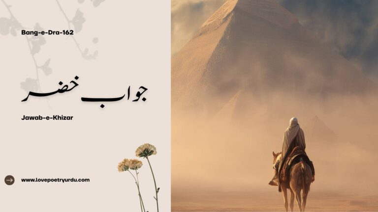 Stanza (4) Zindagi LIFE Bartar Az Andesha’ay Sood-O-Ziyan Hai Zindagi Hai Kabhi Jaan Aur Kabhi Tasleem-E-Jaan Hai Zindagi بر تر از اندیشہَ سُود و زیاں ہے زندگی ہے کبھی جاں اور کبھی تسلیمِ جاں ہے زندگی Life is higher than the calculation of profit and loss. Life is sometimes living and sometimes forfeiting living. Tu Isse Pemana’ay Amroz-O-Farda Se Na Naap Javidan, Peham Dawan, Har Dam Jawan Hai Zindagi تو اسے پیمانہَ امروز و فردا سے نہ ناپ جاوداں ، پیہم دواں ، ہر دم جواں ہے زندگی Do not measure it by the scale of today and tomorrow; Life is eternal, constantly moving, at every moment youthful. Apni Dunya Ap Paida Kar Agar Zindon Mein Hai Sirr-E-Adam Hai, Zameer-E-Kun Fikan Hai Zindagi اپنی دنیا آپ پیدا کر اگر زندوں میں ہے سرِ آدم ہے ضمیرِ کن فکاں ہے زندگی If you are among the living, fashion your own world; Life is the secret of Adam, the essence of the words Be, and it was! Zindagani Ki Haqiqat Kohkan Ke Dil Se Pooch Jooye Sheer-O-Teesha-O-Sang-E-Garan Hai Zindagi زندگانی کی حقیقت کوہ کن کے دل سے پوچھ جوئے شیر و تیشہ و سنگِ گراں ہے زندگی Ask the reality of life from the heart of the mountain‐digger; Life is the milky stream, the axe and the hard stone. Bandagi Mein Ghat Ke Reh Jati Hai Ek Jooay Kam Aab Aur Azadi Mein Beher-E-Bekaran Hai Zindagi بندگی میں گھٹ کے رہ جاتی ہے اک جوئے کم آب اور آزادی میں بحرِ بیکراں ہے زندگی In servitude, the stream diminishes and almost runs dry, And in a free life is an ocean which knows no bounds. Ashkara Hai Ye Apni Quwwat-E-Taskheer Se Gharche Ek Mitti Ke Paikar Mein Nihan Hai Zindagi آشکارا ہے یہ اپنی قوتِ تسخیر سے گرچہ اک مٹی کے پیکر میں نہاں ہے زندگی It knows well its power of domination, Although life is hidden in a frame of clay. Qulzam-E-Hasti Se Tu Ubhra Hai Manind-E-Habab Iss Ziyan Khane Mein Tera Imtihan Hai Zindagi قلزمِ ہستی سے تو اُبھرا ہے مانندِ حباب اس زیاں خانے میں تیرا امتحاں ہے زندگی From the sea of existence, you arose like a bubble; In this dwelling of loss, life is your test. Kham Hai Jab Tak To Hai Mitti Ka Ek Anbar Tu Pukhta Ho Jaye To Hai Shamsheer-E-Bezanhar Tu خام ہے جب تک تو ہے مٹی کا اک انبار تو پختہ ہو جائے تو ہے شمشیر بے زنہار تو While you are still immature, you are a heap of dust; When you ripen, you will become an irresistible sword. Stanza (5) Ho Sadaqat Ke Liye Jis Dil Mein Marne Ki Tarap Pehle Apne Paikar-E-Khaki Mein Jaan Paida Kare ہو صداقت کے لیے جس دل میں مرنے کی تڑپ پہلے اپنے پیکرِ خاکی میں جاں پیدا کرے The heart which is impatient to die for the truth— First of all, let it create life in its form of clay. Phoonk Dale Ye Zameen-O-Asman-E-Mastaar Aur Khakstar Se Ap Apna Jahan Paida Kare پھونک ڈالے یہ زمین و آسمانِ مستعار اور خاکستر سے آپ اپنا جہاں پیدا کرے Let it set fire to this earth and this sky, which are borrowed, And from the embers, let it give birth itself to its own world. Zindagi Ki Quwwat-E-Pinhan Ko Kar De Ashakar Ta Ye Chingari Furogh-E-Javidan Paida Kare زندگی کی قوتِ پنہاں کو کر دے آشکار تا یہ چنگاری فروغِ جادواں پیدا کرے Make the hidden strength of life manifest, Until its spark engenders the eternal light. Khak-E-Mashriq Par Chamak Jaye Misal-E-Aftab Ta Badkhishan Phir Wohi Laal-E-Giran Paida Kare خاکِ مشرق پر چمک جائے مثالِ آفتاب تا بدخشاں پھر وہی لعلِ گراں پیدا کرے Let it shine over the soil of the East like the sun, Until Badakhshan once more throws up the same priceless ruby. Suay Gardoon Nala-E-Shabgeer Ka Bheje Safeer Raat Ke Taron Mein Apne Raazdan Paida Kare سوئے گردوں نالہَ شب گیر کا بھیجے سفیر رات کے تاروں میں اپنے رازداں پیدا کرے Let it send the ambassador of its night-encompassing lament to the heavens; Let it share its secrets with the stars of the night. Ye Ghari Mehshar Ki Hai, Tu Arsa’ay Mehshar Mein Hai Paish Kar Ghafil, Amal Koi Agar Daftar Mein Hai! یہ گھڑی محشر کی ہے تو عرصہَ محشر میں ہے پیش کر غافل عمل کوئی اگر دفتر میں ہے This moment is the Day of Judgment; you are in the field of Judgment Day! (Bang-e-Dra-162) Jawab-e-Khizar (خضر راہ - جواب خضر) Khizr’s Reply