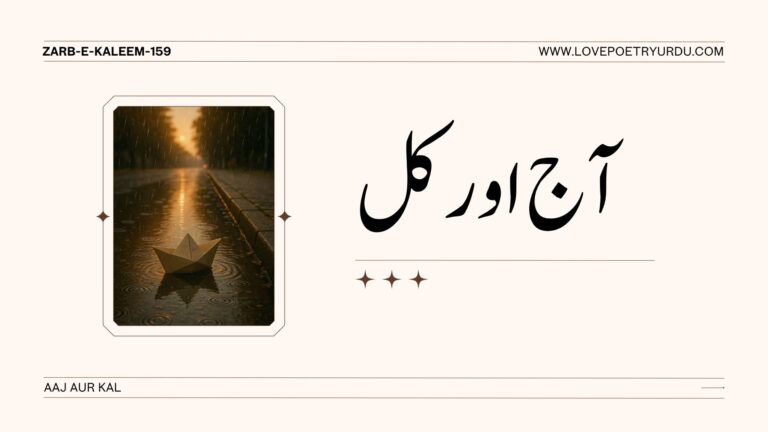 (Zarb-e-Kaleem-159) Aaj Aur Kal آج اور کل Aaj Aur Kal To‐Day And To‐Morrow Woh Kal Ke Gham-o-Ayesh Pe Kuch Haq Nahin Rakhta Jo Aaj Khud Afroz-o-Jigar Souz Nahin Hai وہ کل کے غم و عیش پہ کچھ حق نہیں رکھتا جو آج خود افروز و جگر سوز نہیں ہے No claim to the future, its joy or sorrow, Has he in whose soul no hot passion burns now; Woh Qoum Nahin Laeek-e-Hangama-e-Farda Jis Qoum Ki Taqdeer Mein Amroz Nahin Hai! وہ قوم نہیں لائق ہنگامہَ فردا جس قوم کی تقدیر میں امروز نہیں ہے Unworthy the tumult and strife of tomorrow That nation to whole will not bow. Full Explanation in Urdu and Roman Urdu Urdu اقبال فرماتے ہیں کہ جو شخص آج کے دن اپنی صلاحیتوں کو روشن نہیں کرتا (خود افروز) اور جس کے دل میں آج تڑپ اور بے چینی (جگر سوز) موجود نہیں، اسے یہ حق ہی نہیں پہنچتا کہ وہ آنے والے کل کی خوشیوں یا غموں کے بارے میں سوچے یا ان پر اپنا حق جتائے۔ جس کا آج بے مقصد ہے، اس کا کل کبھی سنہرا نہیں ہو سکتا۔ مستقبل صرف ان کا ہے جو حال کی بھٹی میں تپنا جانتے ہیں۔ Roman Urdu Iqbal farmate hain ke jo shakhs aaj ke din apni salahiyaton ko roshan nahi karta (khud afroz) aur jis ke dil mein aaj tarap aur be-chaini (jigar soz) mojood nahi, usay ye haq hi nahi pohnchta ke wo aane wale kal ki khushiyon ya ghamon ke bare mein soche ya un par apna haq jataye. Jis ka Aaj be-maqsad hai, uss ka Kal kabhi sunehra nahi ho sakta. Mustaqbil sirf un ka hai jo haal ki bhatti mein tapna jante hain. Urdu وہ قوم آنے والے کل کے بڑے معرکوں اور ہنگاموں (ہنگامہِ فردا) کا سامنا کرنے کی اہل نہیں ہے، جس کی تقدیر میں آج (امروز) موجود نہیں ہے۔ یعنی اگر کوئی قوم آج سست ہے، دوسروں کی محتاج ہے اور اپنے وقت کا صحیح استعمال نہیں کر رہی، تو وہ آنے والے وقت کی قیادت کا خواب دیکھنا چھوڑ دے۔ مستقبل کی عظمت کی بنیاد آج کی محنت پر رکھی جاتی ہے۔ Roman Urdu Wo qaum aane wale kal ke baray maarkon aur hangamon (hangama-e-farda) ka samna karne ki ahal nahi hai, jis ki taqdeer mein Aaj (Amroz) mojood nahi hai. Yani agar koi qaum aaj sust hai, doosron ki muhtaj hai aur apne waqt ka sahi istemal nahi kar rahi, to wo aane wale waqt ki qiyadat ka khwab dekhna chhor day. Mustaqbil ki azmat ki banyad Aaj ki mehnat par rakkhi jati hai. Meta-Description (Zarb-e-Kaleem-159)